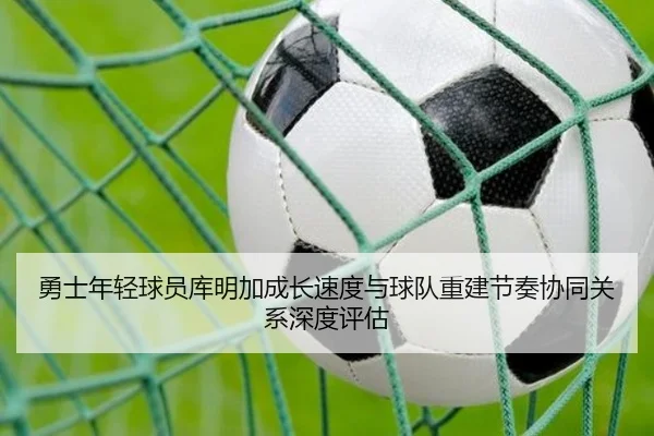 勇士年轻球员库明加成长速度与球队重建节奏协同关系深度评估（kaiyun）